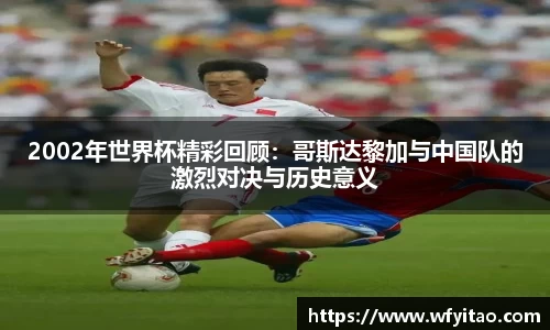 2002年世界杯精彩回顾：哥斯达黎加与中国队的激烈对决与历史意义